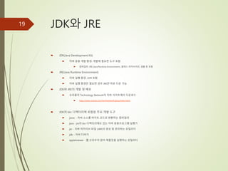 JDK와 JRE
 JDK(Java Development Kit)
 자바 응용 개발 환경. 개발에 필요한 도구 포함
 컴파일러, JRE (Java Runtime Environment), 클래스 라이브러리, 샘플 등 포함
 JRE(Java Runtime Environment)
 자바 실행 환경. JVM 포함
 자바 실행 환경만 필요한 경우 JRE만 따로 다운 가능
 JDK와 JRE의 개발 및 배포
 오라클의 Technology Network의 자바 사이트에서 다운로드
 http://www.oracle.com/technetwork/java/index.html
 JDK의 bin 디렉터리에 포함된 주요 개발 도구
 javac - 자바 소스를 바이트 코드로 변환하는 컴파일러
 java - jre의 bin 디렉터리에도 있는 자바 응용프로그램 실행기
 jar - 자바 아카이브 파일 (JAR)의 생성 및 관리하는 유틸리티
 jdb - 자바 디버거
 appletviewer - 웹 브라우저 없이 애플릿을 실행하는 유틸리티
19
 
