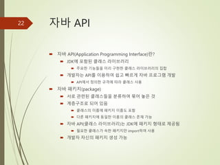 자바 API
 자바 API(Application Programming Interface)란?
 JDK에 포함된 클래스 라이브러리
 주요한 기능들을 미리 구현한 클래스 라이브러리의 집합
 개발자는 API를 이용하여 쉽고 빠르게 자바 프로그램 개발
 API에서 정의한 규격에 따라 클래스 사용
 자바 패키지(package)
 서로 관련된 클래스들을 분류하여 묶어 놓은 것
 계층구조로 되어 있음
 클래스의 이름에 패키지 이름도 포함
 다른 패키지에 동일한 이름의 클래스 존재 가능
 자바 API(클래스 라이브러리)는 JDK에 패키지 형태로 제공됨
 필요한 클래스가 속한 패키지만 import하여 사용
 개발자 자신의 패키지 생성 가능
22
 