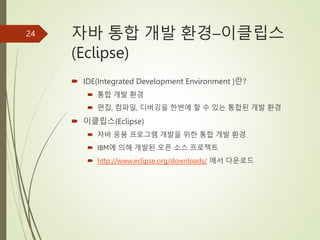 자바 통합 개발 환경–이클립스
(Eclipse)
 IDE(Integrated Development Environment )란?
 통합 개발 환경
 편집, 컴파일, 디버깅을 한번에 할 수 있는 통합된 개발 환경
 이클립스(Eclipse)
 자바 응용 프로그램 개발을 위한 통합 개발 환경
 IBM에 의해 개발된 오픈 소스 프로젝트
 http://www.eclipse.org/downloads/ 에서 다운로드
24
 