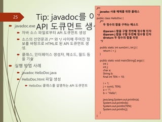Tip: javadoc를 이용한
API 도큐먼트 생성
 javadoc.exe
 자바 소스 파일로부터 API 도큐먼트 생성
 소스의 선언문과 /** 와 */ 사이에 주어진 정
보를 바탕으로 HTML로 된 API 도큐먼트 생
성.
 클래스, 인터페이스 생성자, 메소드, 필드 등
을 기술
 실행 방법 사례
 javadoc HelloDoc.java
 HelloDoc.html 파일 생성
 HelloDoc 클래스를 설명하는 API 도큐먼트
25
/**
javadoc 사용 예제를 위한 클래스
*/
public class HelloDoc {
/**
두 정수의 합을 구하는 메소드
@param i 합을 구할 첫번째 정수형 인자
@param j 합을 구할 두번째 정수형 인자
@return 두 정수의 합을 리턴
*/
public static int sum(int i, int j) {
return i + j;
}
public static void main(String[] args) {
int i;
int j;
char a;
String b;
final int TEN = 10;
i = 1;
j = sum(i, TEN);
a = '?';
b = "Hello";
java.lang.System.out.println(a);
System.out.println(b);
System.out.println(TEN);
System.out.println(j);
}
}
 