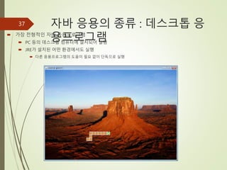 자바 응용의 종류 : 데스크톱 응
용프로그램
 가장 전형적인 자바 응용프로그램
 PC 등의 데스크톱 컴퓨터에 설치되어 실행
 JRE가 설치된 어떤 환경에서도 실행
 다른 응용프로그램의 도움이 필요 없이 단독으로 실행
37
 
