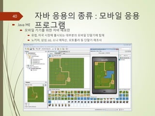 자바 응용의 종류 : 모바일 응용
프로그램
 Java ME
 모바일 기기를 위한 자바 배포판
 유럽, 미국 시장에 출시되는 대부분의 모바일 단말기에 탑재
 노키아, 삼성, LG, 소니 에릭슨, 모토롤러 등 단말기 제조사
40
 