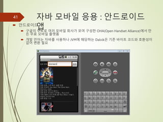 자바 모바일 응용 : 안드로이드
앱
 안드로이드
 구글의 주도로 여러 모바일 회사가 모여 구성한 OHA(Open Handset Alliance)에서 만
든 무료 모바일 플랫폼
 개발 언어는 자바를 사용하나 JVM에 해당하는 Dalvik은 기존 바이트 코드와 호환성이
없어 변환 필요
41
 