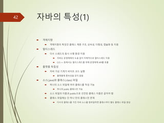 자바의 특성(1)
 객체지향
 객체지향의 특징인 클래스 계층 구조, 상속성, 다형성, 캡슐화 등 지원
 멀티스레드
 다수 스레드의 동시 수행 환경 지원
 자바는 운영체제의 도움 없이 자체적으로 멀티스레드 지원
 C/C++ 등에서는 멀티스레드를 위해 운영체제 API를 호출
 플랫폼 독립성
 자바 가상 기계가 바이트 코드 실행
 플랫폼에 종속성을 갖지 않음
 소스(.java)와 클래스(.class) 파일
 하나의 소스 파일에 여러 클래스를 작성 가능
 하나의 public 클래스만 가능
 소스 파일의 이름과 public으로 선언된 클래스 이름은 같아야 함
 클래스 파일에는 단 하나 만의 클래스만 존재
 다수의 클래스를 가진 자바 소스를 컴파일하면 클래스마다 별도 클래스 파일 생성
42
 
