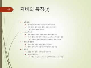 자바의 특징(2)
 실행 모듈
 한 개의 class 파일 또는 다수의 class 파일로 구성
 여러 폴더에 걸쳐 다수의 클래스 파일로 구성된 경우
 jar 파일 형태로 배포 가능
 main() 메소드
 자바 응용프로그램의 실행은 main() 메소드에서 시작
 하나의 클래스 파일에 하나 이상의 main() 메소드가 있을 수 없음
 각 클래스 파일이 main() 메소드를 포함하는 것은 상관없음
 클래스로 캡슐화
 자바의 모든 변수나 함수는 클래스 내에 선언
 클래스 안에서 새로운 클래스(내부 클래스) 작성 가능
 패키지
 관련된 여러 클래스를 패키지로 묶어 관리
 패키지는 폴더 개념
 예) java.lang.System은 javalang 디렉터리의 System.class 파일
44
 