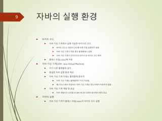 자바의 실행 환경
 바이트 코드
 자바 가상 기계에서 실행 가능한 바이너리 코드
 바이트 코드는 컴퓨터 CPU에 의해 직접 실행되지 않음
 자바 가상 기계가 작동 중인 플랫폼에서 실행
 자바 가상 기계가 인터프리터 방식으로 바이트 코드 해석
 클래스 파일(.class)에 저장
 자바 가상 기계(JVM : Java Virtual Machine)
 각기 다른 플랫폼에 설치
 동일한 자바 실행 환경 제공
 자바 가상 기계 자체는 플랫폼에 종속적
 자바 가상 기계는 플랫폼마다 각각 작성됨
 예) 리눅스에서 작동하는 자바 가상 기계는 윈도우에서 작동하지 않음
 자바 가상 기계 개발 및 공급
 자바 개발사인 오라클 외 IBM, MS 등 다양한 회사에서 제작 공급
 자바의 실행
 자바 가상 기계가 클래스 파일(.class)의 바이트 코드 실행
9
 