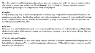 Once developer received the requirement developer team start working on it and write a java program which is
also known as source code and save the file as(filename. java) to check any bugs are mistakes are errors
developers is going to give the compiler for a compilation purpose.
Compiler
Compiler check any bugs is there in the program if it find any bugs compiler throw the compilation error to the
developer now developer should debug and sent back to the compiler this process will be repeated until it correct
it once compiler didn't found any mistake then the compiler is going to convert source code into byte code and
saved file name as (filename.class).
Byte code
Byte code is an intermediate code which is not understandable by machine nor by human beings and byte code a
platform independent which means byte code can be run in any operating system like windows, Linux, Mac, etc.
with the help of JVM.
JVM (Java virtual Machine)
Java virtual Machine reads the byte code line by line and convert it to machine understandable language with the
help of JIT and interpreter JVM is a platform dependent which means JVM used for windows cannot be used for
any other operating system.
 