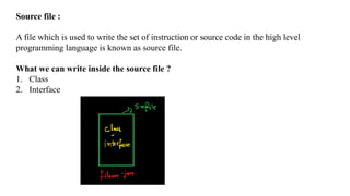 Source file :
A file which is used to write the set of instruction or source code in the high level
programming language is known as source file.
What we can write inside the source file ?
1. Class
2. Interface
 