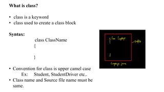 What is class?
• class is a keyword
• class used to create a class block
Syntax:
class ClassName
{
}
• Convention for class is upper camel case
Ex: Student, StudentDriver etc..
• Class name and Source file name must be
same.
 