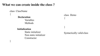 What we can create inside the class ?
class ClassName
{
Declaration
Variables
Methods
Initialization
Static initializer
Non static initializer
Constructor
}
class Demo
{
}
Syntactically valid class
 