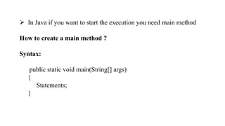  In Java if you want to start the execution you need main method
How to create a main method ?
Syntax:
public static void main(String[] args)
{
Statements;
}
 