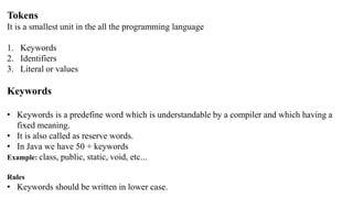 Tokens
It is a smallest unit in the all the programming language
1. Keywords
2. Identifiers
3. Literal or values
Keywords
• Keywords is a predefine word which is understandable by a compiler and which having a
fixed meaning.
• It is also called as reserve words.
• In Java we have 50 + keywords
Example: class, public, static, void, etc...
Rules
• Keywords should be written in lower case.
 