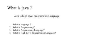 What is java ?
Java is high level programming language
1. What is language ?
2. What is Programming?
3. What is Programming Language?
4. What is High Level Programming Language?
 