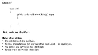 Example:
class Test
{
public static void main(String[] args)
{
}
}
Test , main are identifiers
Rules of identifiers
• It's not start with the numbers.
• Special characters are not allowed other than $ and _ as identifiers.
• We cannot use keywords has identifiers
• Space or not allowed in identifiers.
 