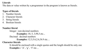 Literals
The data or value written by a programmer in the program is known as literals.
Types of literals
1. Number literals
2. Character literals
3. String literals
4. Boolean literals
Number literal
Integer : non decimal numbers
Examples: 10, 5, 3,98,5 etc...
Decimal: decimal numbers
Examples: 12.3,5.6,2.6,36.9 etc…
Character literals
It should be enclosed with a single quotes and the length should be only one
Examples : ‘A’ , ‘g’ , ‘5’ etc…
 
