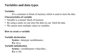 Variables and data types
Variables
It's a container or block of memory which is used to store the data
Characteristics of variable
• Variable is a named block of memory
• By using a name we can store the data we can fetch the data
• We cannot store multiple values in variables
How to create a variable
Variable declaration
Syntax : datatype variablename ;
Ex: int a;
Variable initialization
Syntax : variablename=value/data ;
Ex: a=20;
 