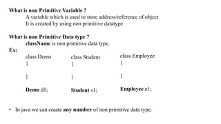 What is non Primitive Variable ?
A variable which is used to store address/reference of object
It is created by using non primitive datatype
What is non Primitive Data type ?
className is non primitive data type.
Ex:
class Demo
{
}
Demo d1;
• In java we can create any number of non primitive data type.
class Student
{
}
Student s1;
class Employee
{
}
Employee e1;
 