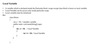 Local Variable
• A variable which is declared inside the Particular block /scope except class block is know as local variable.
• Local Variable can be access only inside particular scope.
• Local variable must be initialized.
Ex:
class Demo
{
int a = 50; // member variable
public static void main(String[] args)
{
int a = 10; // local Variable
{
int b = 20; // local Variable
}
}
}
 