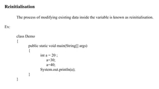 Reinitialisation
The process of modifying existing data inside the variable is known as reinitialisation.
Ex:
class Demo
{
public static void main(String[] args)
{
int a = 20 ;
a=30;
a=40;
System.out.println(a);
}
}
 