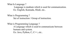 What Is Language ?
Language is medium which is used for communication.
Ex: English, Kannada, Hindi, etc..
What is Programming ?
Set of instruction / Group of instruction.
What is Programming Language ?
A Language which is used to communicate between
humans and system.
Ex: Java, Python, C, C++, etc..
 