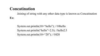 Concatination
Joining of string with any other data type is known as Concatination
Ex:
System.out.println(10+“hello”); //10hello
System.out.println(“hello”+2.5); //hello2.5
System.out.println(10+“20”); //1020
 