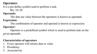 Operators
It is a pre define symbol used to perform a task.
Ex: 10+20
Operands:
The data are value between the operators is known as operands.
Expression:
The combination of operator and operand is known as expression.
Operator:
Operator is a predefined symbol which is used to perform task on the
given operands.
Characteristics of operators
1. Every operator will returns data or value
2. Presidency
3. Associativity
 