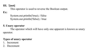III. ![not]
This operator is used to reverse the Boolean output.
Ex:
System.out.println(!true); //false
System.out.println(!false); //true
5. Unary operator
The operator which will have only one apparent is known as unary
operator.
Types of unary operator
1. Increment
2. Decrement
 