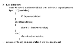 3. Else-if ladder:
when we have a multiple condition with there own implementation
Syn: if (condition)
{
if- implementataion;
}
else if (condition)
{
else if-1 – implementataion;
}
else{
else – implementataion;
}
• You can write any number of else-if and else is optional
 