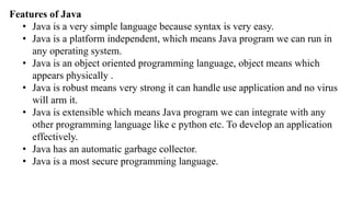 Features of Java
• Java is a very simple language because syntax is very easy.
• Java is a platform independent, which means Java program we can run in
any operating system.
• Java is an object oriented programming language, object means which
appears physically .
• Java is robust means very strong it can handle use application and no virus
will arm it.
• Java is extensible which means Java program we can integrate with any
other programming language like c python etc. To develop an application
effectively.
• Java has an automatic garbage collector.
• Java is a most secure programming language.
 