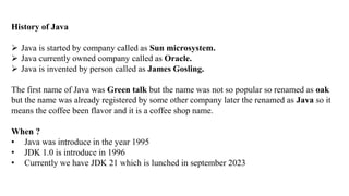 History of Java
 Java is started by company called as Sun microsystem.
 Java currently owned company called as Oracle.
 Java is invented by person called as James Gosling.
The first name of Java was Green talk but the name was not so popular so renamed as oak
but the name was already registered by some other company later the renamed as Java so it
means the coffee been flavor and it is a coffee shop name.
When ?
• Java was introduce in the year 1995
• JDK 1.0 is introduce in 1996
• Currently we have JDK 21 which is lunched in september 2023
 
