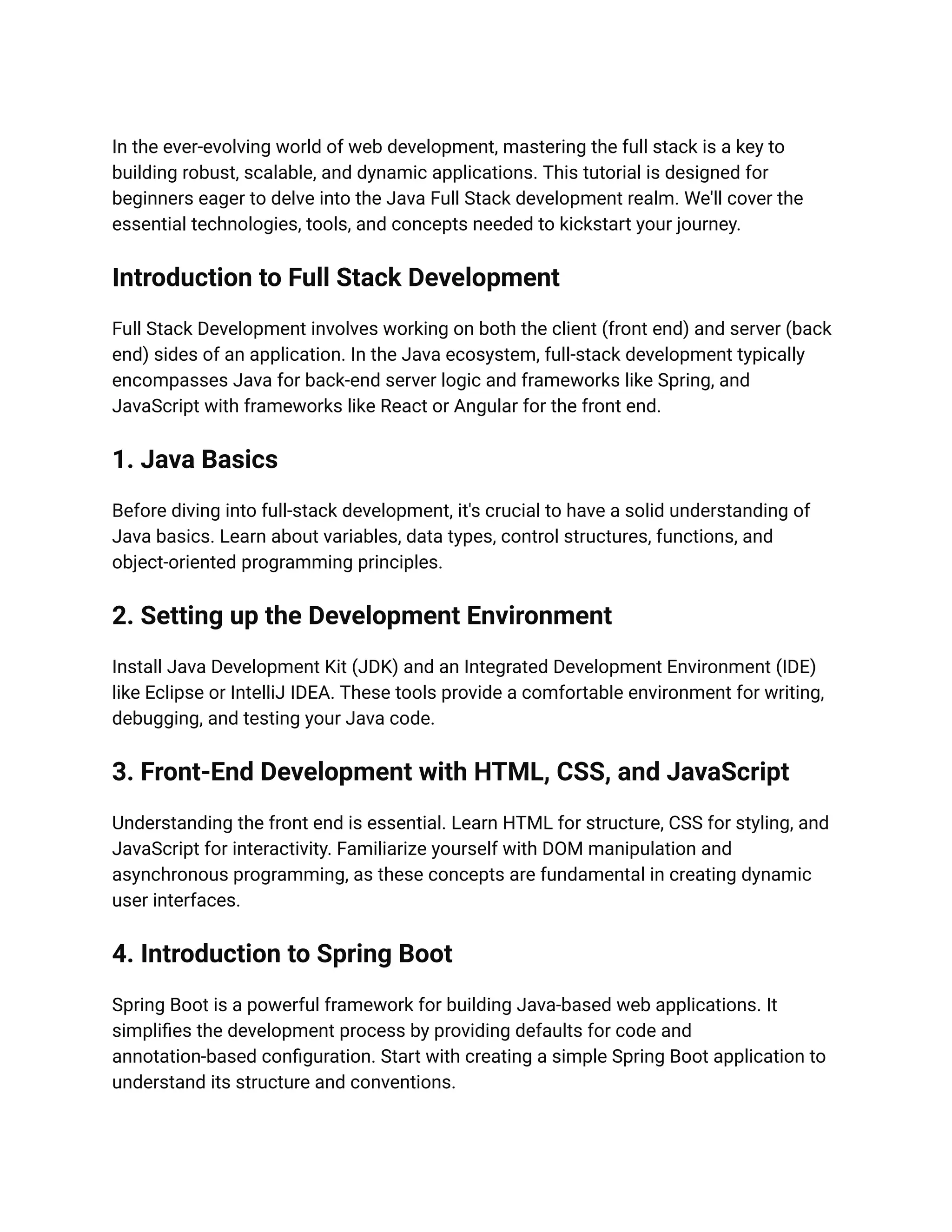In the ever-evolving world of web development, mastering the full stack is a key to
building robust, scalable, and dynamic applications. This tutorial is designed for
beginners eager to delve into the Java Full Stack development realm. We'll cover the
essential technologies, tools, and concepts needed to kickstart your journey.
Introduction to Full Stack Development
Full Stack Development involves working on both the client (front end) and server (back
end) sides of an application. In the Java ecosystem, full-stack development typically
encompasses Java for back-end server logic and frameworks like Spring, and
JavaScript with frameworks like React or Angular for the front end.
1. Java Basics
Before diving into full-stack development, it's crucial to have a solid understanding of
Java basics. Learn about variables, data types, control structures, functions, and
object-oriented programming principles.
2. Setting up the Development Environment
Install Java Development Kit (JDK) and an Integrated Development Environment (IDE)
like Eclipse or IntelliJ IDEA. These tools provide a comfortable environment for writing,
debugging, and testing your Java code.
3. Front-End Development with HTML, CSS, and JavaScript
Understanding the front end is essential. Learn HTML for structure, CSS for styling, and
JavaScript for interactivity. Familiarize yourself with DOM manipulation and
asynchronous programming, as these concepts are fundamental in creating dynamic
user interfaces.
4. Introduction to Spring Boot
Spring Boot is a powerful framework for building Java-based web applications. It
simplifies the development process by providing defaults for code and
annotation-based configuration. Start with creating a simple Spring Boot application to
understand its structure and conventions.
 