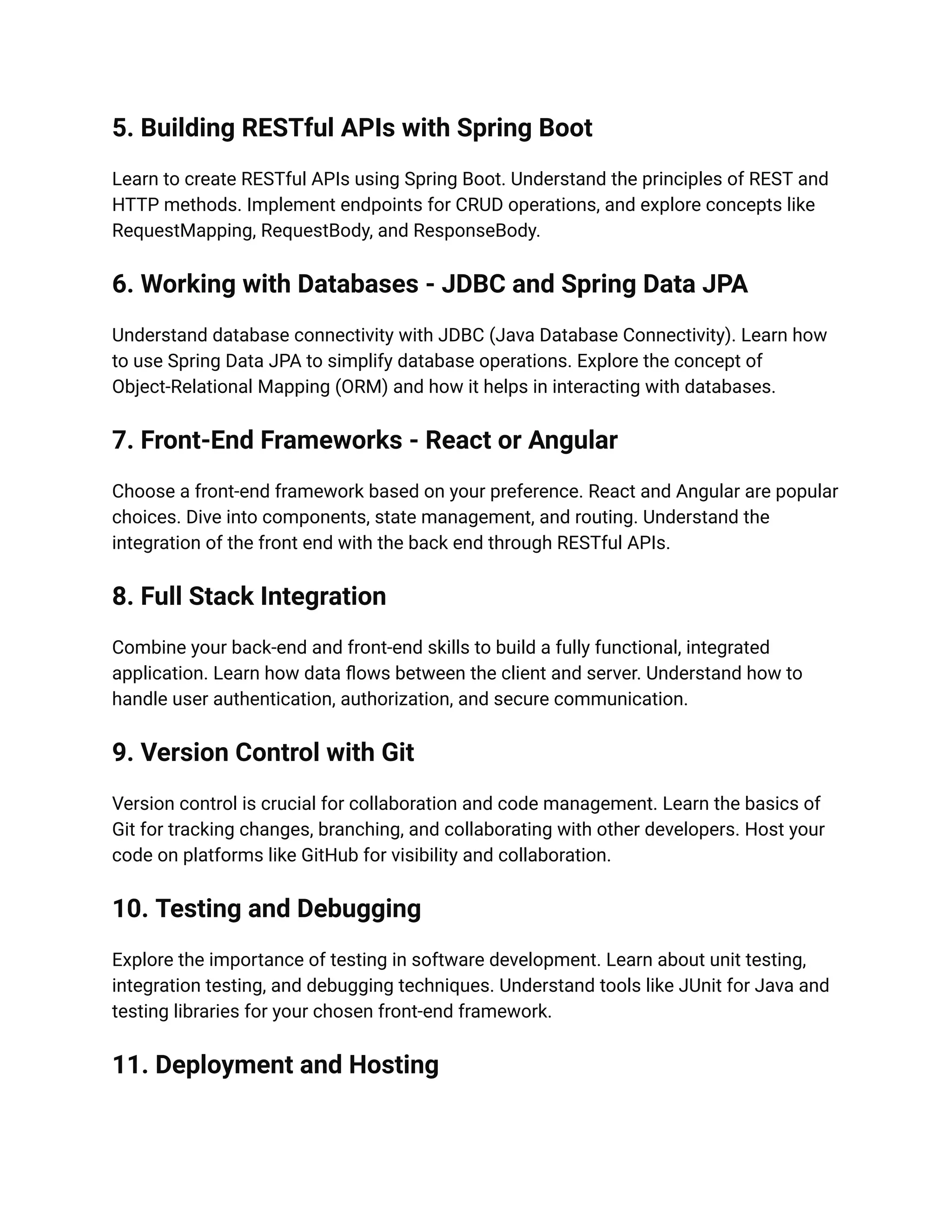 5. Building RESTful APIs with Spring Boot
Learn to create RESTful APIs using Spring Boot. Understand the principles of REST and
HTTP methods. Implement endpoints for CRUD operations, and explore concepts like
RequestMapping, RequestBody, and ResponseBody.
6. Working with Databases - JDBC and Spring Data JPA
Understand database connectivity with JDBC (Java Database Connectivity). Learn how
to use Spring Data JPA to simplify database operations. Explore the concept of
Object-Relational Mapping (ORM) and how it helps in interacting with databases.
7. Front-End Frameworks - React or Angular
Choose a front-end framework based on your preference. React and Angular are popular
choices. Dive into components, state management, and routing. Understand the
integration of the front end with the back end through RESTful APIs.
8. Full Stack Integration
Combine your back-end and front-end skills to build a fully functional, integrated
application. Learn how data flows between the client and server. Understand how to
handle user authentication, authorization, and secure communication.
9. Version Control with Git
Version control is crucial for collaboration and code management. Learn the basics of
Git for tracking changes, branching, and collaborating with other developers. Host your
code on platforms like GitHub for visibility and collaboration.
10. Testing and Debugging
Explore the importance of testing in software development. Learn about unit testing,
integration testing, and debugging techniques. Understand tools like JUnit for Java and
testing libraries for your chosen front-end framework.
11. Deployment and Hosting
 