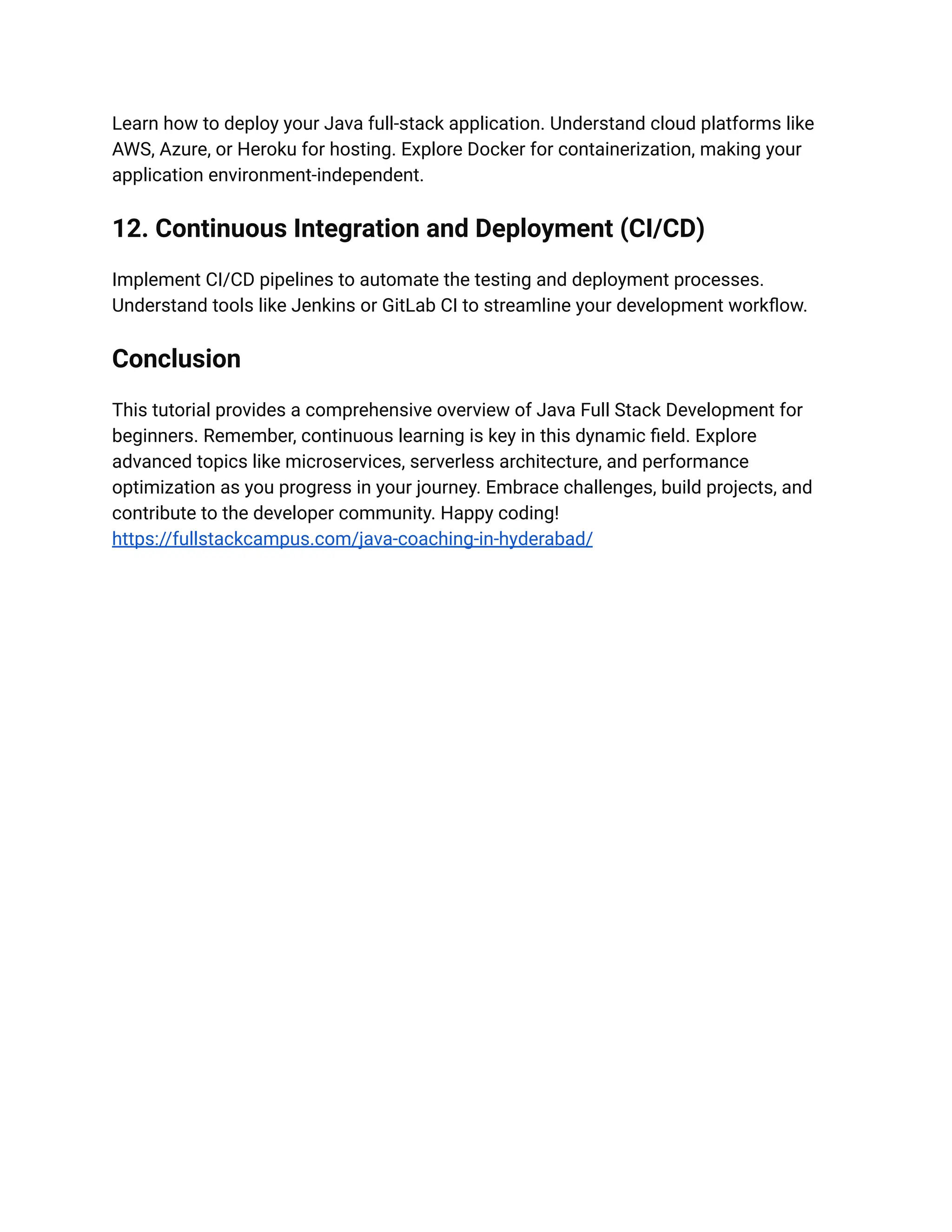 Learn how to deploy your Java full-stack application. Understand cloud platforms like
AWS, Azure, or Heroku for hosting. Explore Docker for containerization, making your
application environment-independent.
12. Continuous Integration and Deployment (CI/CD)
Implement CI/CD pipelines to automate the testing and deployment processes.
Understand tools like Jenkins or GitLab CI to streamline your development workflow.
Conclusion
This tutorial provides a comprehensive overview of Java Full Stack Development for
beginners. Remember, continuous learning is key in this dynamic field. Explore
advanced topics like microservices, serverless architecture, and performance
optimization as you progress in your journey. Embrace challenges, build projects, and
contribute to the developer community. Happy coding!
https://fullstackcampus.com/java-coaching-in-hyderabad/
 