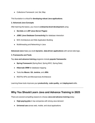●​ Collections Framework: List, Set, Map​
This foundation is critical for developing robust Java applications.
2. Advanced Java Concepts
After learning the basics, you move to enterprise-level development using:
●​ Servlets and JSP (Java Server Pages)​
●​ JDBC (Java Database Connectivity) for database interaction​
●​ MVC Architecture and Web Application Building​
●​ Multithreading and Networking in Java​
Advanced Java helps you build dynamic, data-driven applications with server-side logic.
3. Frameworks and Tools
Top Java and advance training programs include popular frameworks:
●​ Spring Framework (Spring Boot, Spring MVC, Spring Data)​
●​ Hibernate ORM for database mapping​
●​ Tools like Maven, Git, Jenkins, and JIRA​
●​ RESTful APIs and Microservices Architecture​
Learning these tools improves your productivity, code quality, and deployment skills.
Why You Should Learn Java and Advance Training in 2025
There are several compelling reasons to choose Java and advance training today:
●​ High-paying jobs in top companies with strong Java demand​
●​ Universal use across web, mobile, and cloud applications​
 