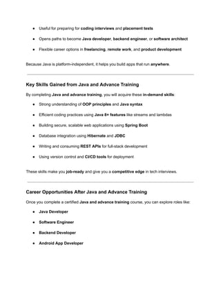 ●​ Useful for preparing for coding interviews and placement tests​
●​ Opens paths to become Java developer, backend engineer, or software architect​
●​ Flexible career options in freelancing, remote work, and product development​
Because Java is platform-independent, it helps you build apps that run anywhere.
Key Skills Gained from Java and Advance Training
By completing Java and advance training, you will acquire these in-demand skills:
●​ Strong understanding of OOP principles and Java syntax​
●​ Efficient coding practices using Java 8+ features like streams and lambdas​
●​ Building secure, scalable web applications using Spring Boot​
●​ Database integration using Hibernate and JDBC​
●​ Writing and consuming REST APIs for full-stack development​
●​ Using version control and CI/CD tools for deployment​
These skills make you job-ready and give you a competitive edge in tech interviews.
Career Opportunities After Java and Advance Training
Once you complete a certified Java and advance training course, you can explore roles like:
●​ Java Developer​
●​ Software Engineer​
●​ Backend Developer​
●​ Android App Developer​
 