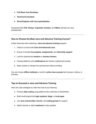 ●​ Full Stack Java Developer​
●​ Technical Consultant​
●​ Cloud Engineer with Java specialization​
Companies like TCS, Infosys, Cognizant, Amazon, and Wipro actively hire Java
professionals.
How to Choose the Best Java and Advance Training Course?
Follow these tips when selecting a Java and advance training program:
1.​ Check if it covers both Core and Advanced Java.​
2.​ Ensure it includes live projects, assignments, and internship support.​
3.​ Look for experienced mentors or industry trainers.​
4.​ Choose platforms with certifications like Oracle or global tech portals.​
5.​ Read reviews or ratings from past learners before enrolling.​
You can choose offline institutes or enroll in online Java courses like Coursera, Udemy, or
Edureka.
Tips to Succeed in Java and Advance Training
Here are a few strategies to make the most of your learning:
●​ Practice daily coding using platforms like LeetCode or HackerRank​
●​ Build small projects like login systems, blogs, or to-do apps​
●​ Join Java communities, forums, and coding groups for support​
●​ Watch tutorials or attend webinars to stay updated​
 