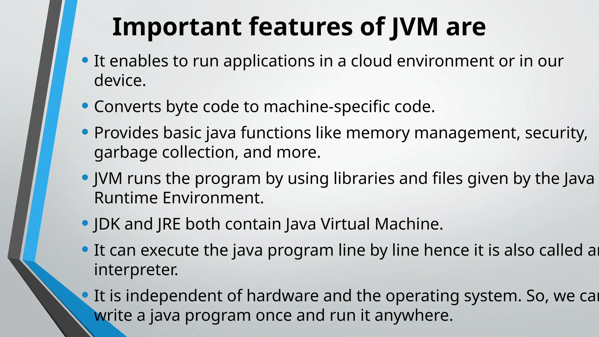 Important features of JVM are
• It enables to run applications in a cloud environment or in our
device.
• Converts byte code to machine-specific code.
• Provides basic java functions like memory management, security,
garbage collection, and more.
• JVM runs the program by using libraries and files given by the Java
Runtime Environment.
• JDK and JRE both contain Java Virtual Machine.
• It can execute the java program line by line hence it is also called an
interpreter.
• It is independent of hardware and the operating system. So, we can
write a java program once and run it anywhere.
 