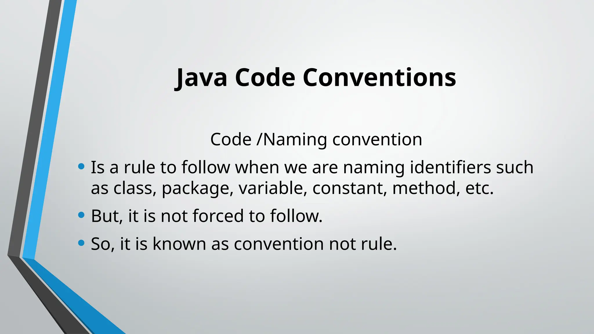 Java Code Conventions
Code /Naming convention
• Is a rule to follow when we are naming identifiers such
as class, package, variable, constant, method, etc.
• But, it is not forced to follow.
• So, it is known as convention not rule.
 