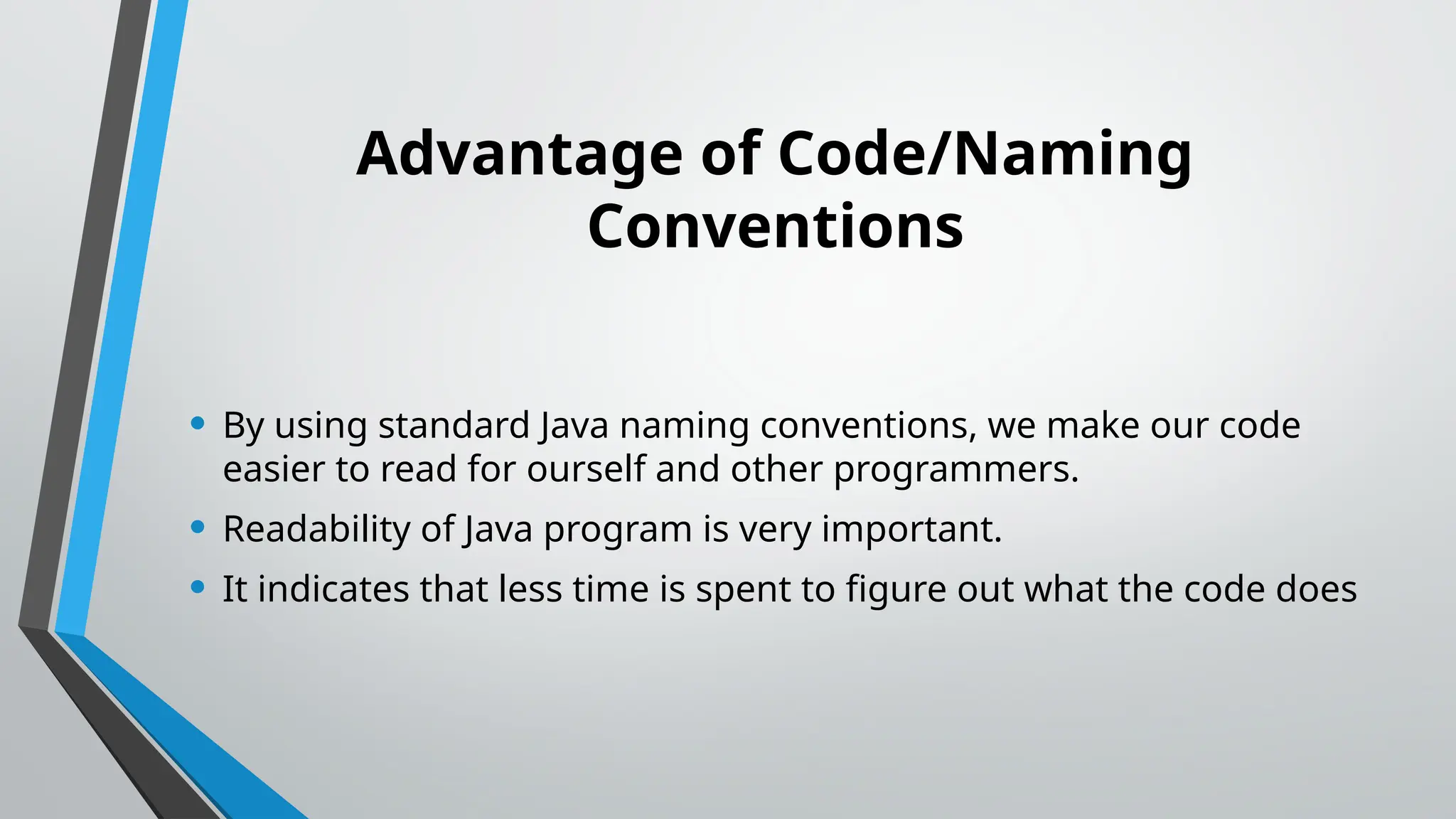 Advantage of Code/Naming
Conventions
• By using standard Java naming conventions, we make our code
easier to read for ourself and other programmers.
• Readability of Java program is very important.
• It indicates that less time is spent to figure out what the code does
 