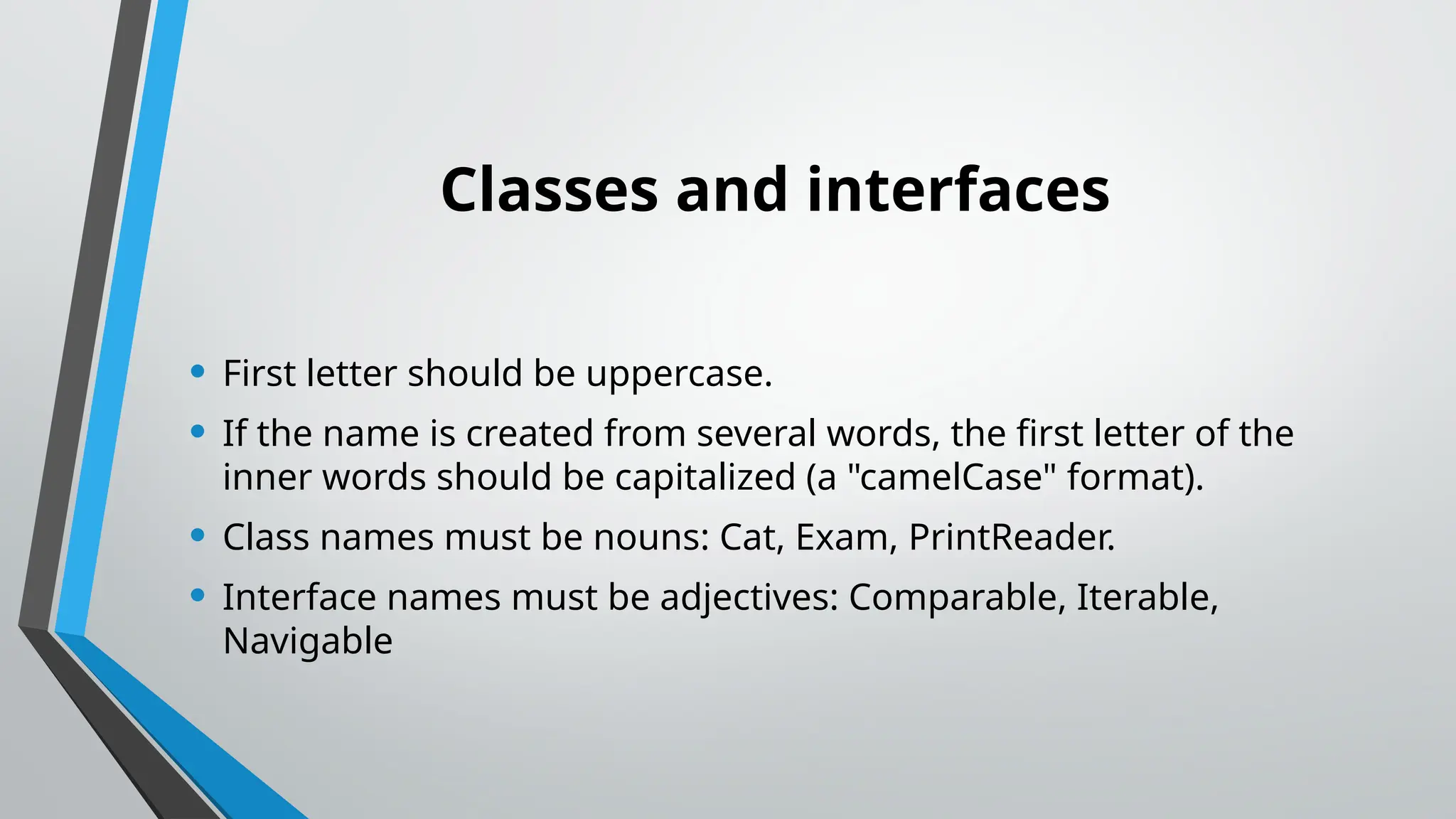 Classes and interfaces
• First letter should be uppercase.
• If the name is created from several words, the first letter of the
inner words should be capitalized (a "camelCase" format).
• Class names must be nouns: Cat, Exam, PrintReader.
• Interface names must be adjectives: Comparable, Iterable,
Navigable
 
