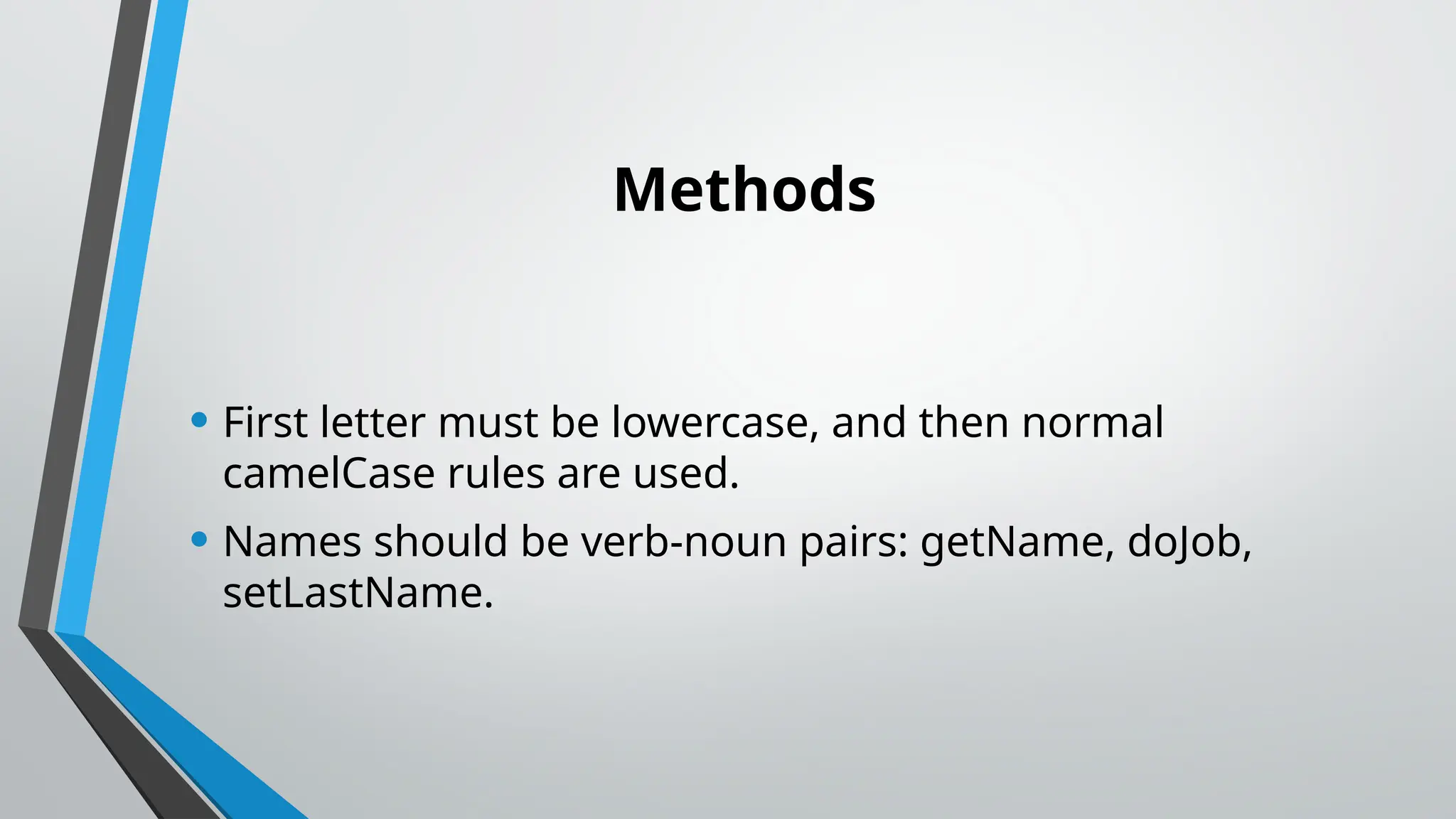 Methods
• First letter must be lowercase, and then normal
camelCase rules are used.
• Names should be verb-noun pairs: getName, doJob,
setLastName.
 