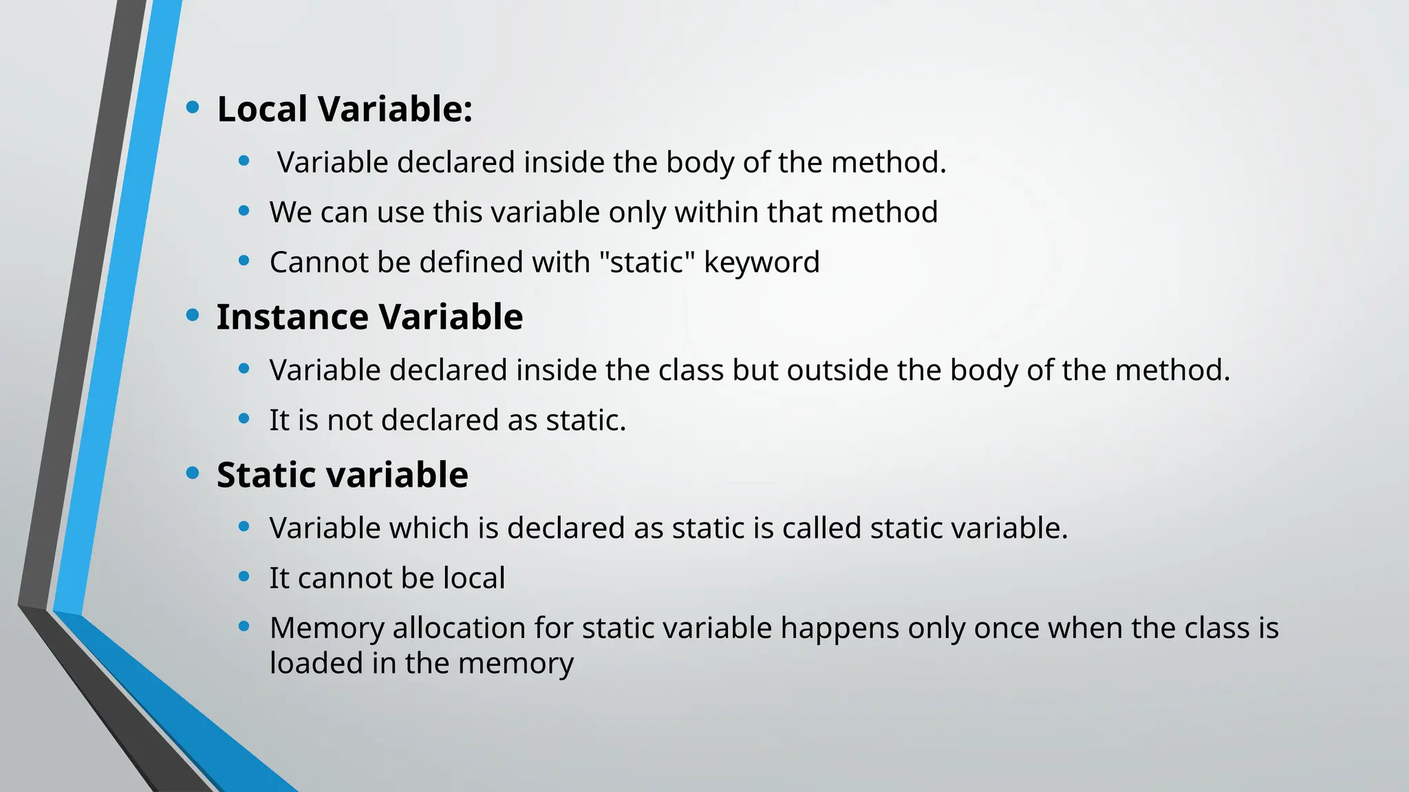 • Local Variable:
• Variable declared inside the body of the method.
• We can use this variable only within that method
• Cannot be defined with "static" keyword
• Instance Variable
• Variable declared inside the class but outside the body of the method.
• It is not declared as static.
• Static variable
• Variable which is declared as static is called static variable.
• It cannot be local
• Memory allocation for static variable happens only once when the class is
loaded in the memory
 