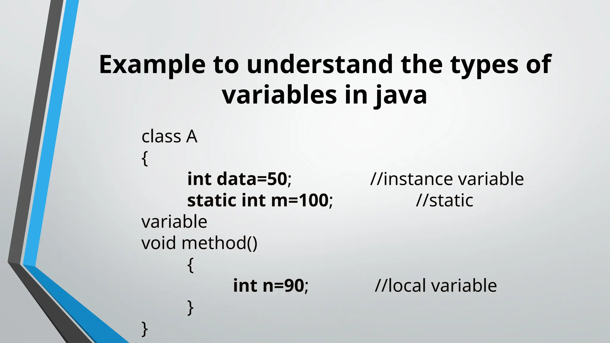 Example to understand the types of
variables in java
class A
{
int data=50; //instance variable
static int m=100; //static
variable
void method()
{
int n=90; //local variable
}
}
 
