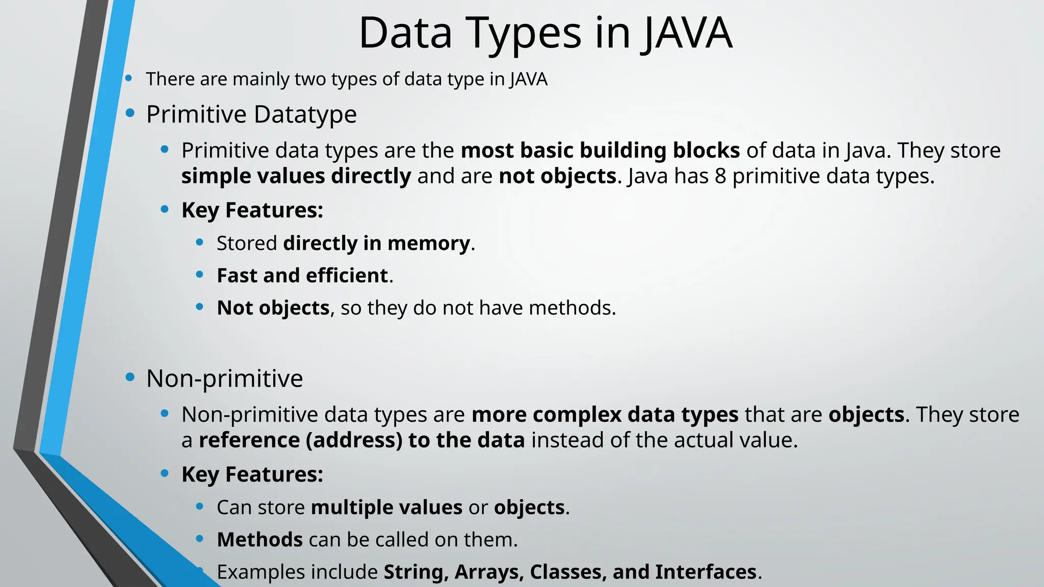 Data Types in JAVA
• There are mainly two types of data type in JAVA
• Primitive Datatype
• Primitive data types are the most basic building blocks of data in Java. They store
simple values directly and are not objects. Java has 8 primitive data types.
• Key Features:
• Stored directly in memory.
• Fast and efficient.
• Not objects, so they do not have methods.
• Non-primitive
• Non-primitive data types are more complex data types that are objects. They store
a reference (address) to the data instead of the actual value.
• Key Features:
• Can store multiple values or objects.
• Methods can be called on them.
• Examples include String, Arrays, Classes, and Interfaces.
 