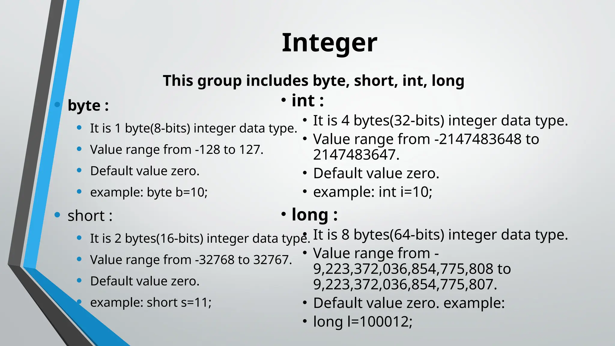 Integer
This group includes byte, short, int, long
• byte :
• It is 1 byte(8-bits) integer data type.
• Value range from -128 to 127.
• Default value zero.
• example: byte b=10;
• short :
• It is 2 bytes(16-bits) integer data type.
• Value range from -32768 to 32767.
• Default value zero.
• example: short s=11;
• int :
• It is 4 bytes(32-bits) integer data type.
• Value range from -2147483648 to
2147483647.
• Default value zero.
• example: int i=10;
• long :
• It is 8 bytes(64-bits) integer data type.
• Value range from -
9,223,372,036,854,775,808 to
9,223,372,036,854,775,807.
• Default value zero. example:
• long l=100012;
 