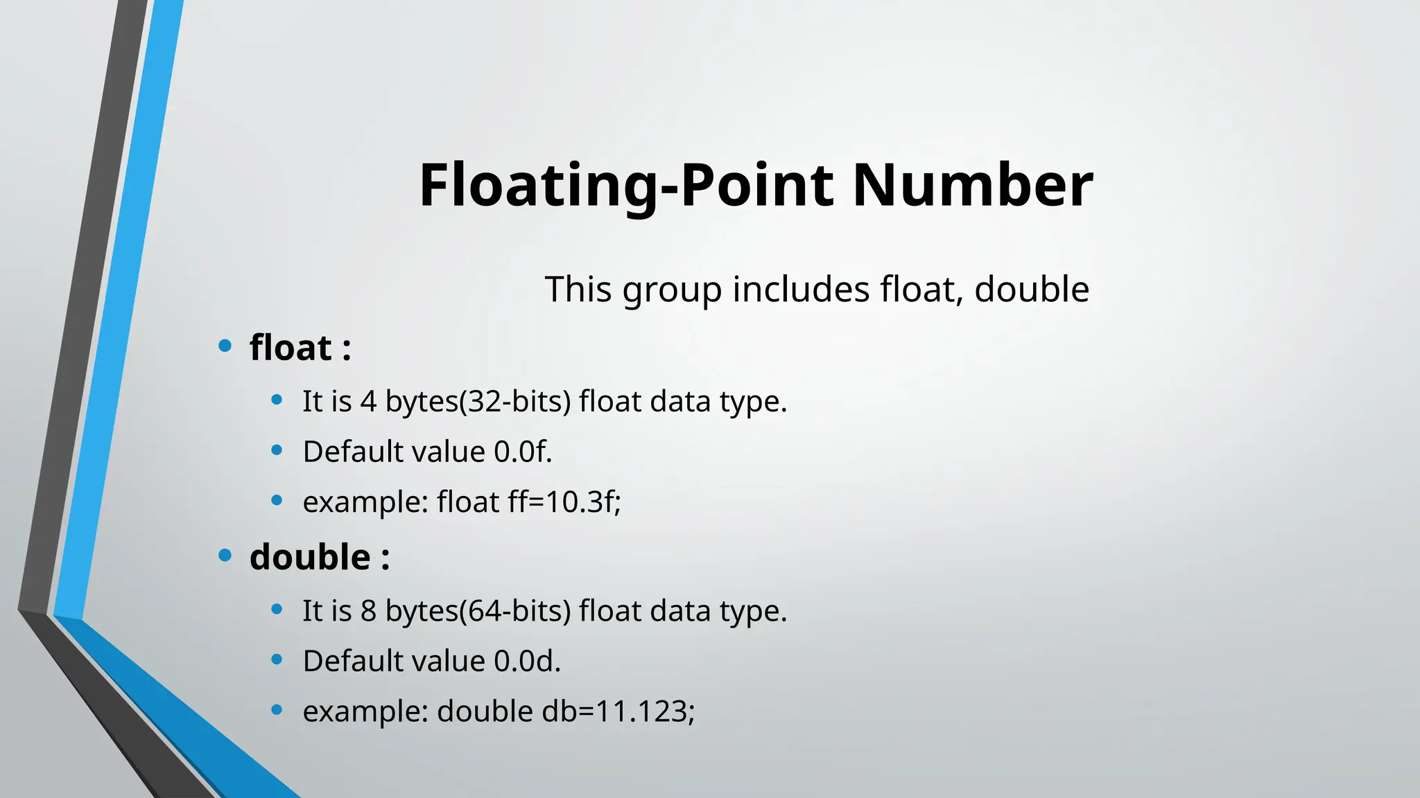 Floating-Point Number
This group includes float, double
• float :
• It is 4 bytes(32-bits) float data type.
• Default value 0.0f.
• example: float ff=10.3f;
• double :
• It is 8 bytes(64-bits) float data type.
• Default value 0.0d.
• example: double db=11.123;
 