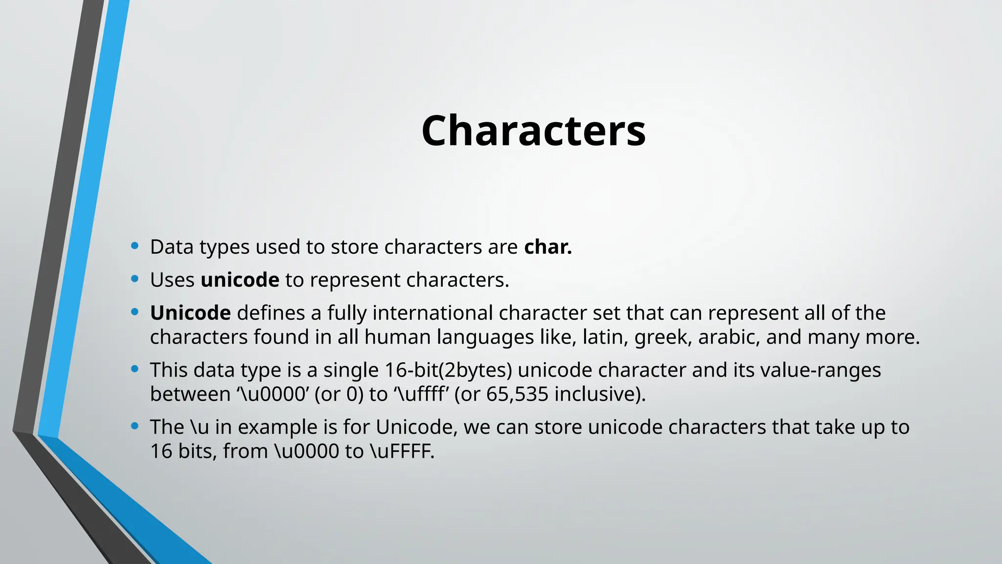 Characters
• Data types used to store characters are char.
• Uses unicode to represent characters.
• Unicode defines a fully international character set that can represent all of the
characters found in all human languages like, latin, greek, arabic, and many more.
• This data type is a single 16-bit(2bytes) unicode character and its value-ranges
between ‘u0000’ (or 0) to ‘uffff’ (or 65,535 inclusive).
• The u in example is for Unicode, we can store unicode characters that take up to
16 bits, from u0000 to uFFFF.
 