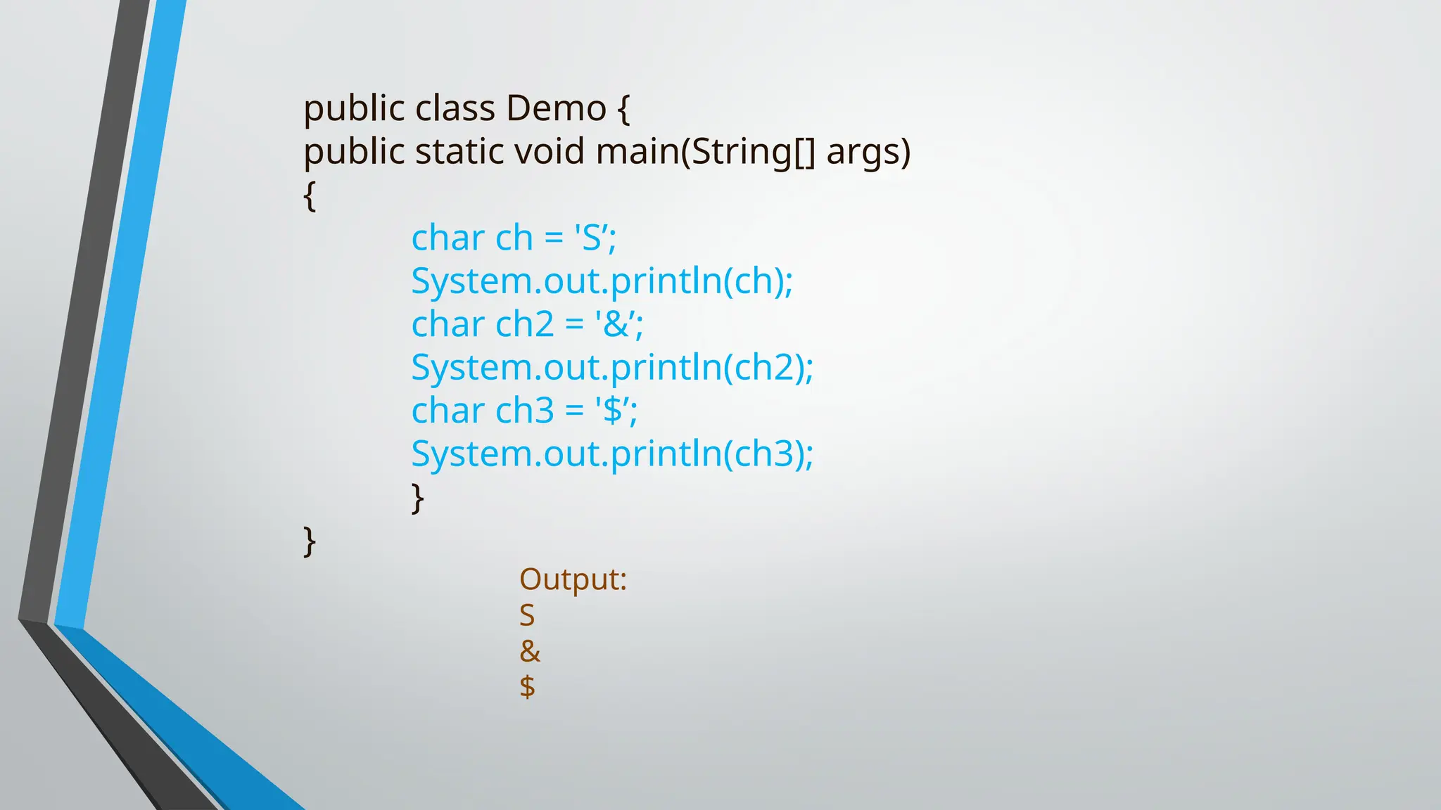 public class Demo {
public static void main(String[] args)
{
char ch = 'S’;
System.out.println(ch);
char ch2 = '&’;
System.out.println(ch2);
char ch3 = '$’;
System.out.println(ch3);
}
}
Output:
S
&
$
 