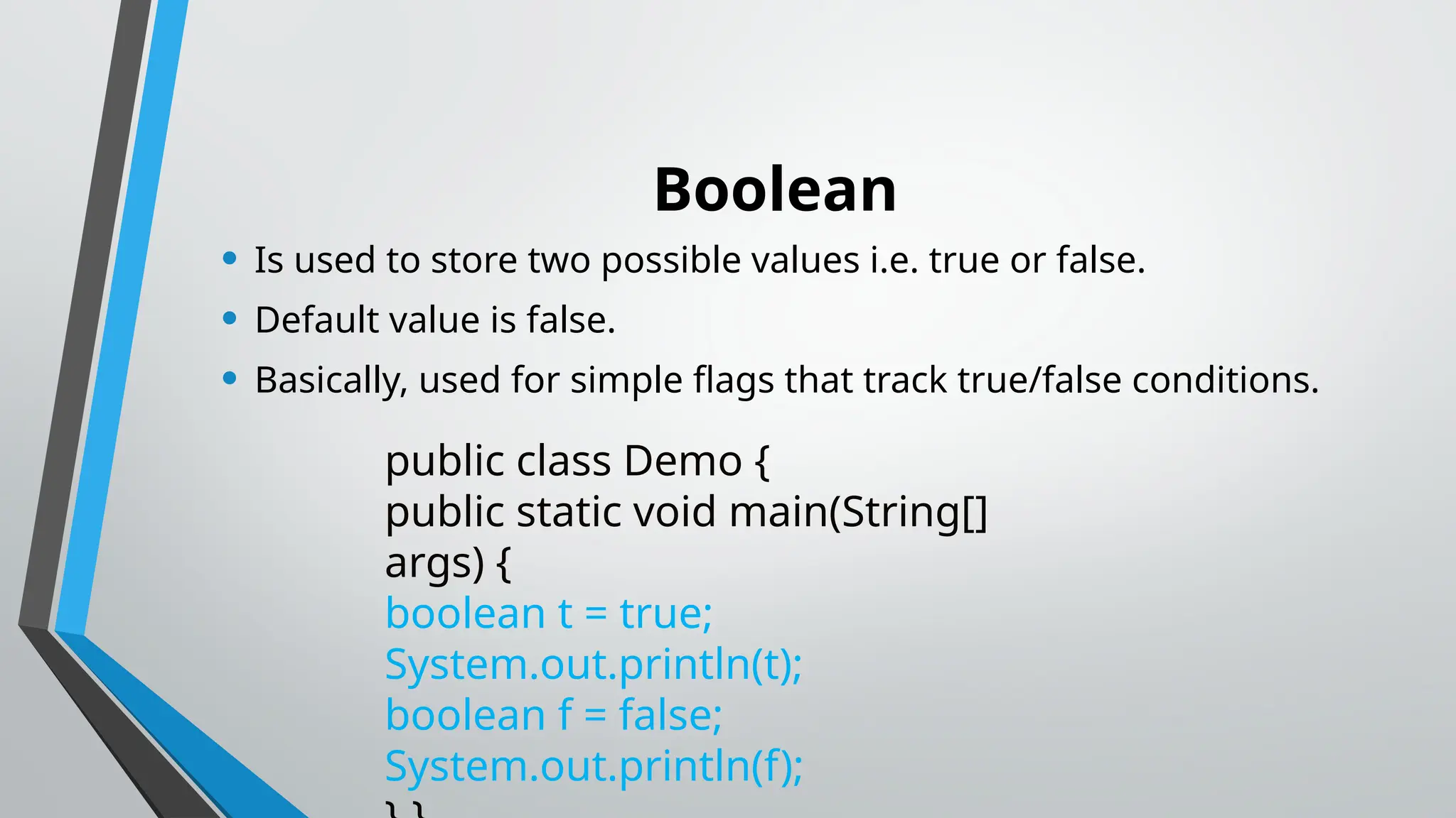 Boolean
• Is used to store two possible values i.e. true or false.
• Default value is false.
• Basically, used for simple flags that track true/false conditions.
public class Demo {
public static void main(String[]
args) {
boolean t = true;
System.out.println(t);
boolean f = false;
System.out.println(f);
 