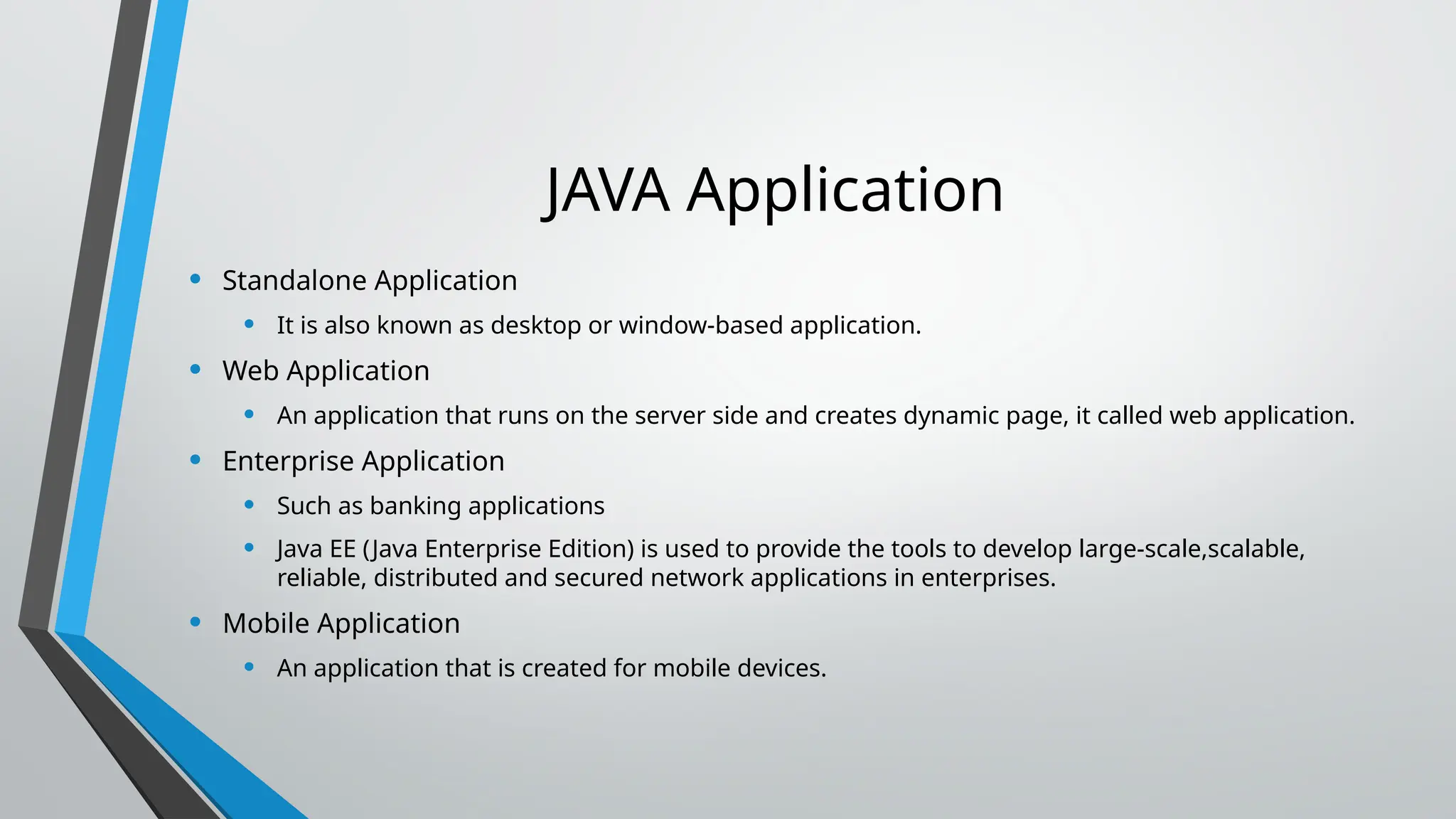JAVA Application
• Standalone Application
• It is also known as desktop or window-based application.
• Web Application
• An application that runs on the server side and creates dynamic page, it called web application.
• Enterprise Application
• Such as banking applications
• Java EE (Java Enterprise Edition) is used to provide the tools to develop large-scale,scalable,
reliable, distributed and secured network applications in enterprises.
• Mobile Application
• An application that is created for mobile devices.
 
